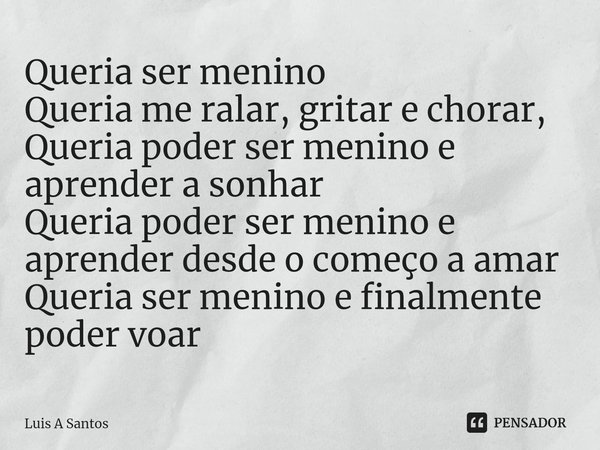 ⁠Queria ser menino
Queria me ralar, gritar e chorar,
Queria poder ser menino e aprender a sonhar
Queria poder ser menino e aprender desde o começo a amar
Queria... Frase de Luis A Santos.