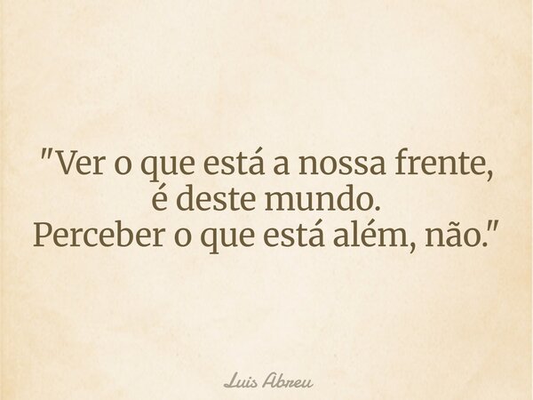 "Ver o que está a nossa frente, é deste mundo. Perceber o que está além, não."... Frase de Luis Abreu.
