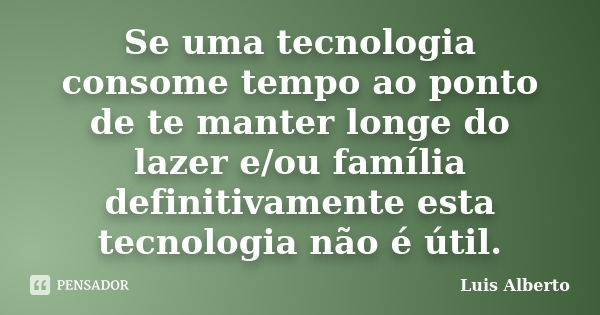 Se uma tecnologia consome tempo ao ponto de te manter longe do lazer e/ou família definitivamente esta tecnologia não é útil.... Frase de Luis Alberto.