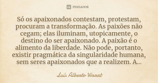 Só os apaixonados contestam, protestam, procuram a transformação. As paixões não cegam; elas iluminam, utopicamente, o destino do ser apaixonado. A paixão é o a... Frase de Luís Alberto Warat.