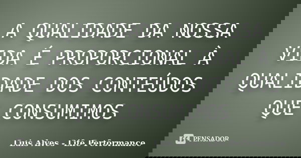 A QUALIDADE DA NOSSA VIDA É PROPORCIONAL À QUALIDADE DOS CONTEÚDOS QUE CONSUMIMOS... Frase de Luis Alves - Life Performance.