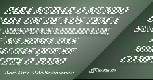 PARA MUDAR O MUNDO CADA UM DE NÓS TEM A SUA RESPONSABILIDADE, É NA SOMA DAS MIGALHAS QUE SE COMPLETA O TODO... Frase de Luis Alves - Life Performance.