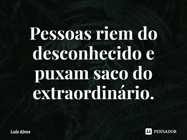 ⁠Pessoas riem do desconhecido e puxam saco do extraordinário.... Frase de Luís Alves.