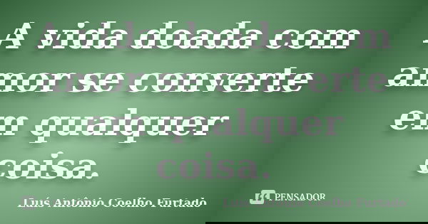 A vida doada com amor se converte em qualquer coisa.... Frase de Luís Antônio Coelho Furtado.