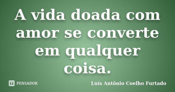 A vida doada com amor se converte em qualquer coisa.... Frase de Luís Antônio Coelho Furtado.