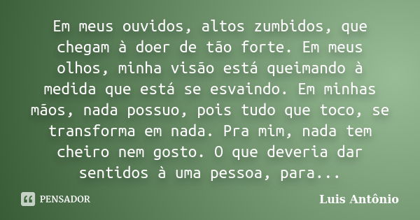 Em meus ouvidos, altos zumbidos, que chegam à doer de tão forte. Em meus olhos, minha visão está queimando à medida que está se esvaindo. Em minhas mãos, nada p... Frase de Luís Antonio.