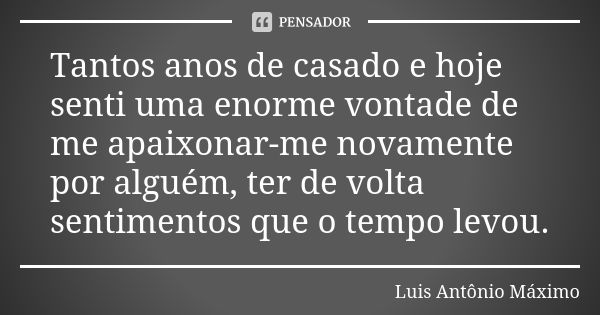 Tantos anos de casado e hoje senti uma enorme vontade de me apaixonar-me novamente por alguém, ter de volta sentimentos que o tempo levou.... Frase de Luis Antônio Máximo.