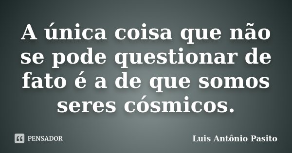 A única coisa que não se pode questionar de fato é a de que somos seres cósmicos.... Frase de Luis Antonio Pasito.