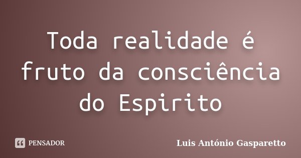 Toda realidade é fruto da consciência do Espirito... Frase de Luis António Gasparetto.