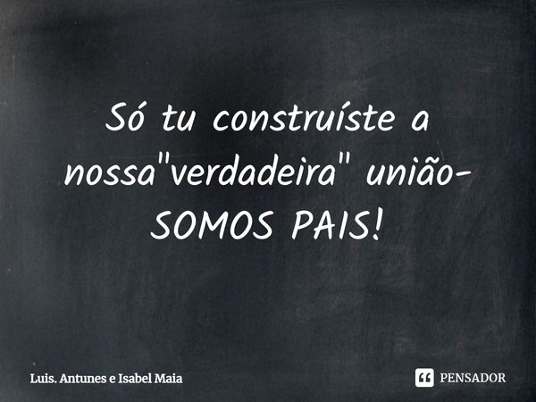⁠Só tu construíste a nossa "verdadeira" união- SOMOS PAIS!... Frase de Luis. Antunes e Isabel Maia.
