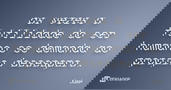 as vezes a futilidade do ser humano se demanda ao propio desespero.... Frase de Luis.