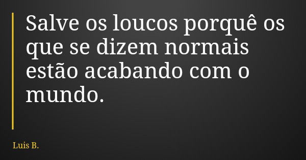 Salve os loucos porquê os que se dizem normais estão acabando com o mundo.... Frase de Luis B..