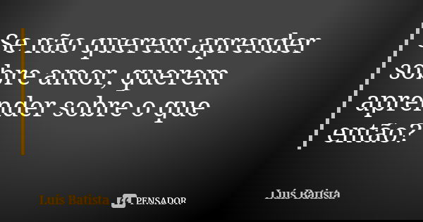 Se não querem aprender sobre amor, querem aprender sobre o que então?￼... Frase de Luís Batista.