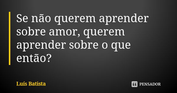 Se não querem aprender sobre amor, querem aprender sobre o que então?￼... Frase de Luís Batista.