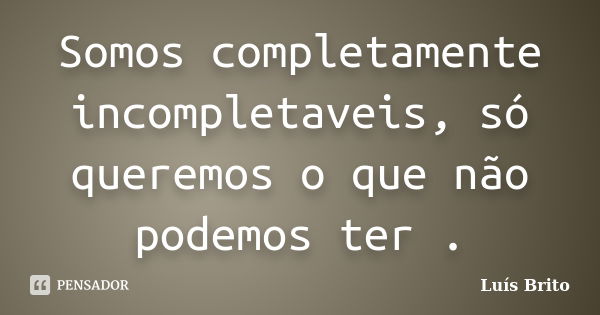 Somos completamente incompletaveis, só queremos o que não podemos ter .... Frase de Luís Brito.