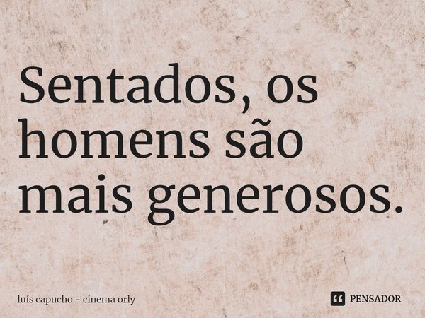 ⁠Sentados, os homens são mais generosos.... Frase de luís capucho - cinema orly.