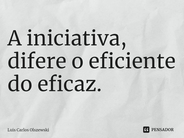 ⁠A iniciativa, difere o eficiente do eficaz.... Frase de Luis Carlos Olszewski.