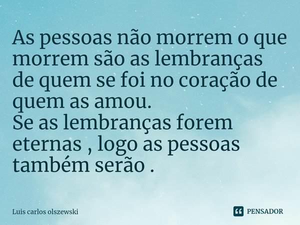 As pessoas não morrem o que morrem são as lembranças de quem se foi no coração de quem as amou.
Se as lembranças forem eternas , logo as pessoas também serão .... Frase de Luis Carlos Olszewski.