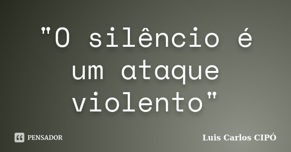 "O silêncio é um ataque violento"... Frase de Luis Carlos CIPÓ.