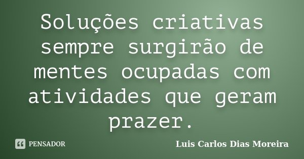 Soluções criativas sempre surgirão de mentes ocupadas com atividades que geram prazer.... Frase de Luis Carlos Dias Moreira.