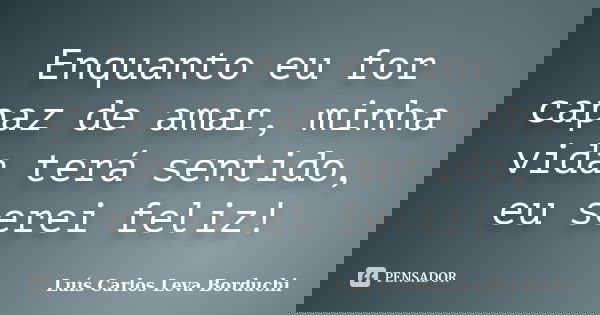 Enquanto eu for capaz de amar, minha vida terá sentido, eu serei feliz!... Frase de Luís Carlos Leva Borduchi.
