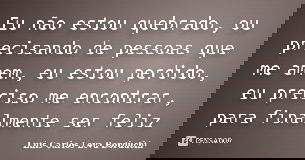 Eu não estou quebrado, ou precisando de pessoas que me amem, eu estou perdido, eu preciso me encontrar, para finalmente ser feliz... Frase de Luís Carlos Leva Borduchi.
