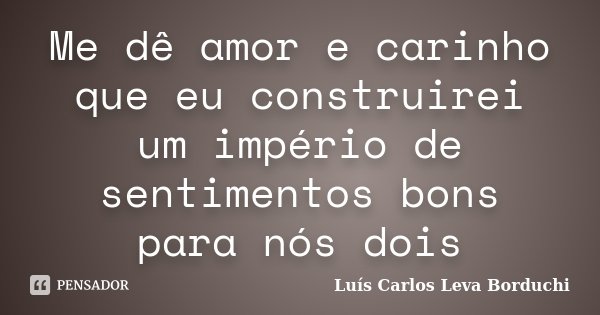 Me dê amor e carinho que eu construirei um império de sentimentos bons para nós dois... Frase de Luís Carlos Leva Borduchi.