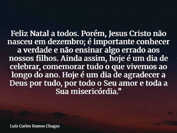 Feliz Natal a todos. Porém, Jesus Cristo não nasceu em dezembro; é importante conhecer a verdade e não ensinar algo errado aos nossos filhos. Ainda assim, hoje ... Frase de Luís Carlos Ramos Chagas.