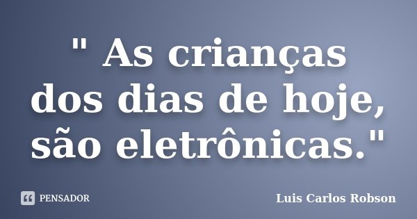 " As crianças dos dias de hoje, são eletrônicas."... Frase de Luis Carlos Robson.