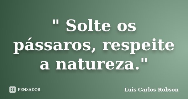 " Solte os pássaros, respeite a natureza."... Frase de Luis Carlos Robson.