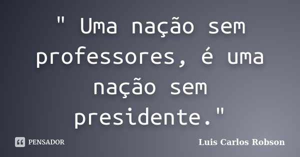 " Uma nação sem professores, é uma nação sem presidente."... Frase de Luis Carlos Robson.