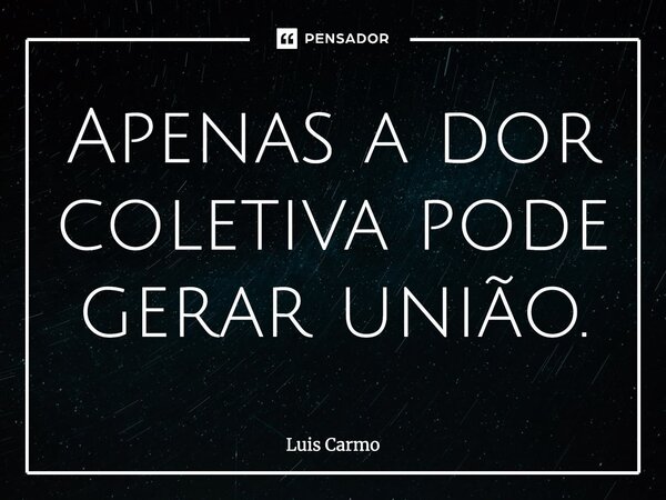 Apenas a dor coletiva pode gerar união.... Frase de Luis Carmo.