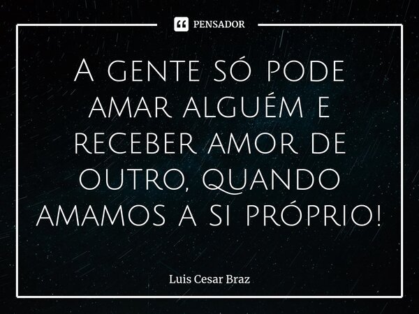 ⁠A gente só pode amar alguém e receber amor de outro, quando amamos a si próprio!... Frase de Luis Cesar Braz.