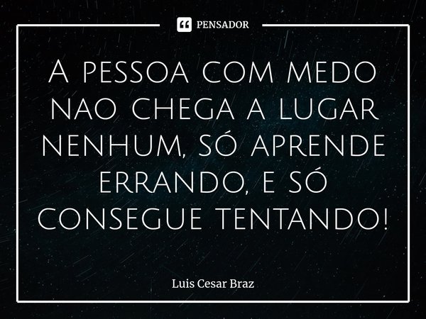 ⁠A pessoa com medo nao chega a lugar nenhum, só aprende errando, e só consegue tentando!... Frase de Luis Cesar Braz.
