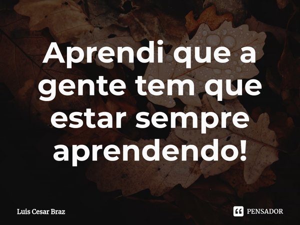 ⁠Aprendi que a gente tem que estar sempre aprendendo!... Frase de Luis Cesar Braz.