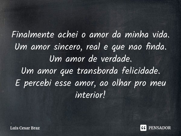 ⁠Finalmente achei o amor da minha vida.
Um amor sincero, real e que nao finda.
Um amor de verdade.
Um amor que transborda felicidade.
E percebi esse amor, ao ol... Frase de Luis Cesar Braz.