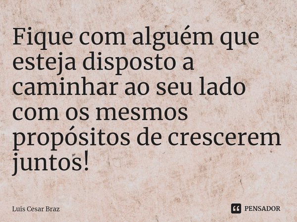 ⁠Fique com alguém que esteja disposto a caminhar ao seu lado com os mesmos propósitos de crescerem juntos!... Frase de Luis Cesar Braz.