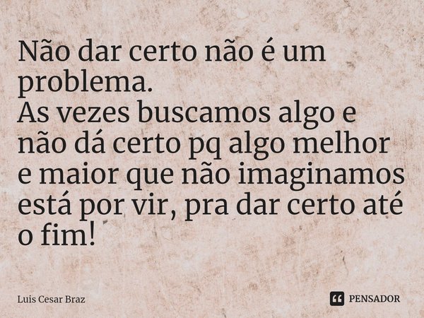 ⁠⁠Não dar certo não é um problema.
As vezes buscamos algo e não dá certo pq algo melhor e maior que não imaginamos está por vir, pra dar certo até o fim!... Frase de Luis Cesar Braz.