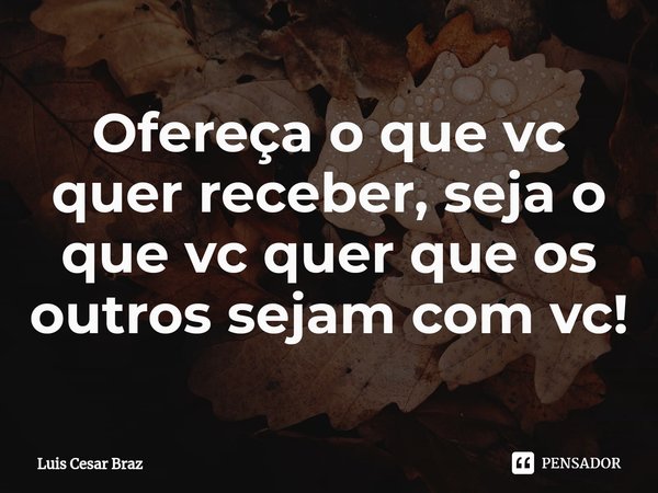 ⁠Ofereça o que vc quer receber, seja o que vc quer que os outros sejam com vc!... Frase de Luis Cesar Braz.