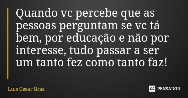 Quando vc percebe que as pessoas perguntam se vc tá bem, por educação e não por interesse, tudo passar a ser um tanto fez como tanto faz!... Frase de Luis Cesar Braz.