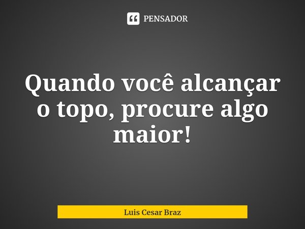 ⁠Quando você alcançar o topo, procure algo maior!... Frase de Luis Cesar Braz.