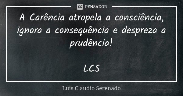 A Carência atropela a consciência, ignora a consequência e despreza a prudência! LCS... Frase de Luis Claudio Serenado.