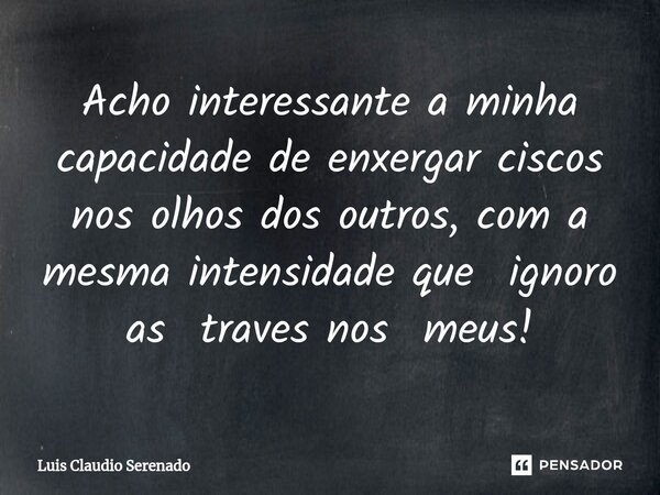 Acho interessante a minha capacidade de ⁠enxergar ciscos nos olhos dos outros, com a mesma intensidade que ignoro as traves nos meus!... Frase de Luis Claudio Serenado.
