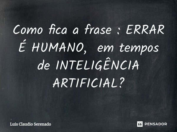 ⁠Como fica a frase : ERRAR É HUMANO, em tempos de INTELIGÊNCIA ARTIFICIAL?... Frase de Luis Claudio Serenado.