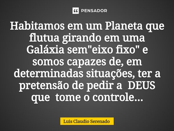 ⁠Habitamos em um Planeta que flutua girando em uma Galáxia sem "eixo fixo" e somos capazes de, em determinadas situações, ter a pretensão de pedir a D... Frase de Luis Claudio Serenado.