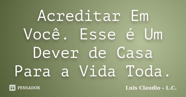 Acreditar Em Você. Esse é Um Dever de Casa Para a Vida Toda.... Frase de Luis Claudio - L.C..