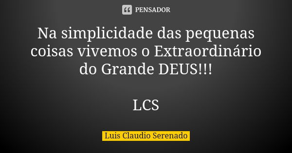 Na simplicidade das pequenas coisas vivemos o Extraordinário do Grande DEUS!!! LCS... Frase de Luis Claudio Serenado.