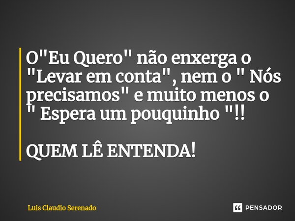 ⁠O "Eu Quero" não enxerga o "Levar em conta", nem o " Nós precisamos" e muito menos o " Espera um pouquinho "!! QUEM LÊ ... Frase de Luis Claudio Serenado.