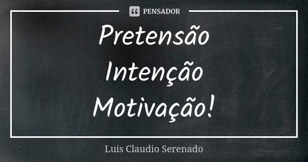 Pretensão Intenção Motivação!... Frase de Luis Claudio Serenado.