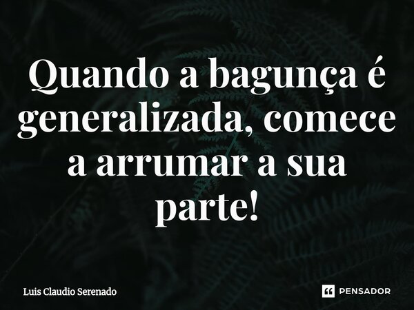 ⁠Quando a bagunça é generalizada, comece a arrumar a sua parte!... Frase de Luis Claudio Serenado.